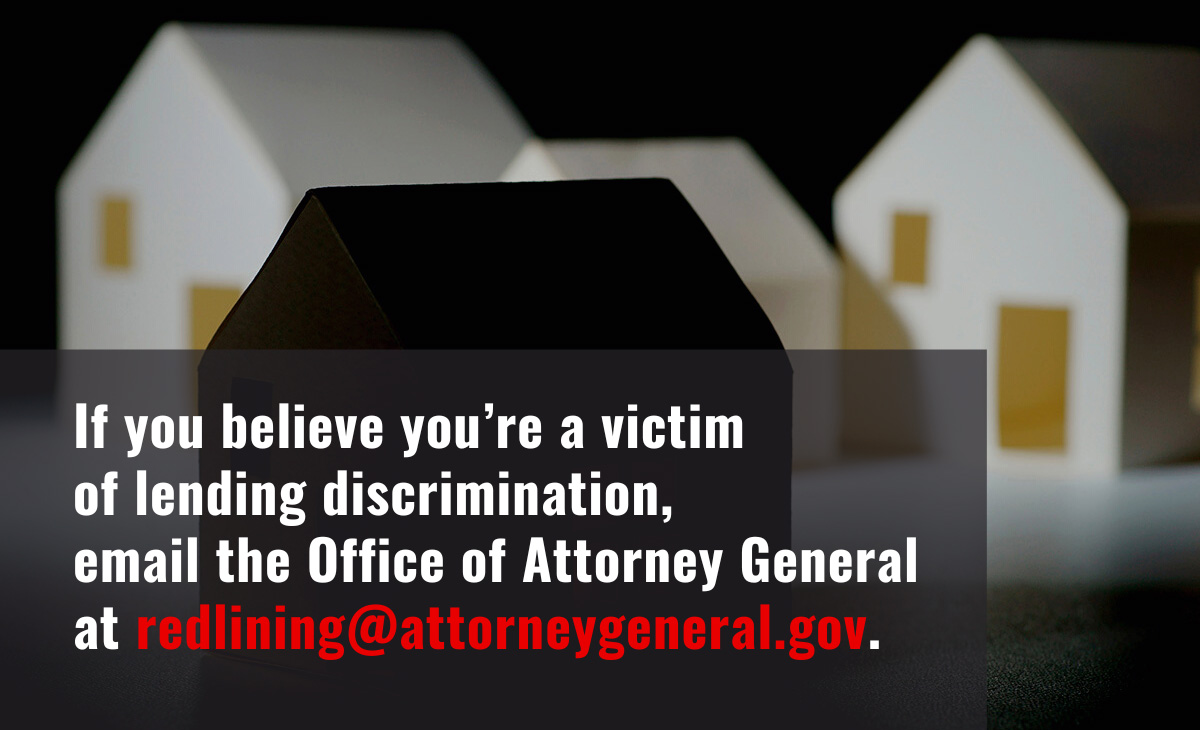 If you believe you’re a victim of lending discrimination, email the Office of Attorney General at redlining@attorneygeneral.gov.